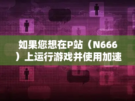 如果您想在P站(N666)上运行游戏并使用加速器,可以考虑以下几种工具