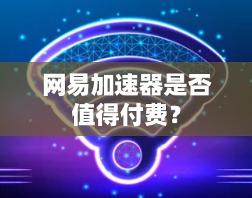 网易加速器是否值得付费？