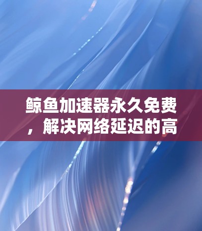 鲸鱼加速器永久免费,解决网络延迟的高效解决方案