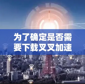为了确定是否需要下载叉叉加速器，并了解其使用条件，以下是一些关键点的总结