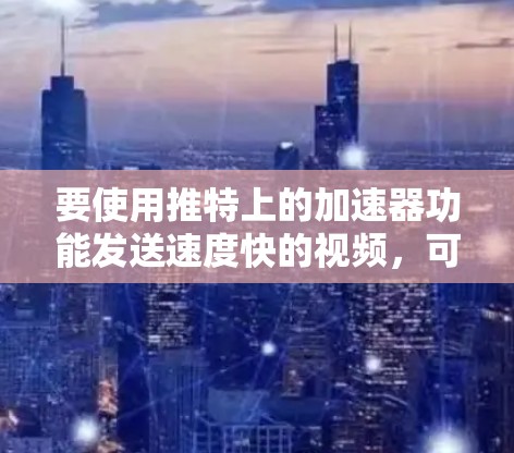要使用推特上的加速器功能发送速度快的视频，可以按照以下步骤操作