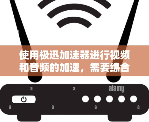 使用极迅加速器进行视频和音频的加速,需要综合考虑以下几个方面