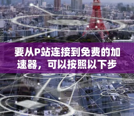 要从P站连接到免费的加速器，可以按照以下步骤进行