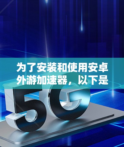 为了安装和使用安卓外游加速器,以下是详细的步骤和注意事项