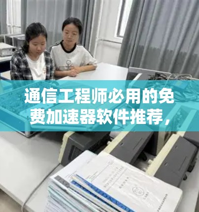 通信工程师必用的免费加速器软件推荐,性能与兼容性全面解析 通信工程师必用的免费加速器软件推荐,性能与兼容性全面解析