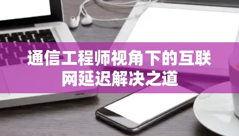 通信工程师视角下的互联网延迟解决之道