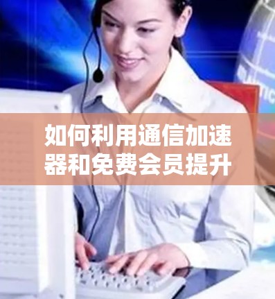 如何利用通信加速器和免费会员提升数据传输效率? 如何利用通信加速器和免费会员提升数据传输效率?