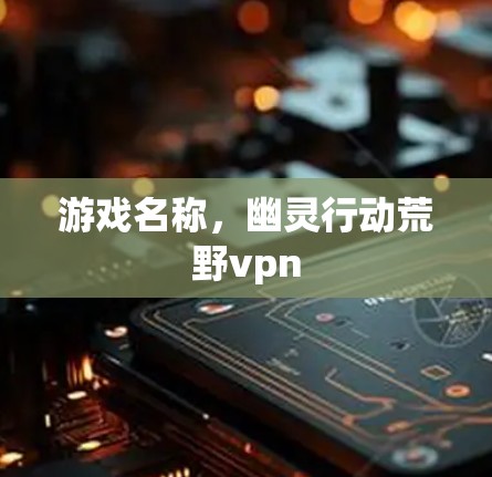 游戏名称,幽灵行动荒野vpn 游戏名称,幽灵行动荒野vpn